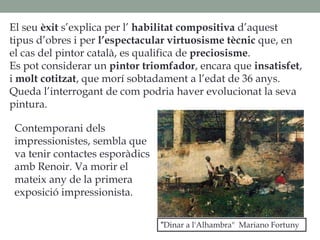 El seu èxit s’explica per l’ habilitat compositiva d’aquest
tipus d’obres i per l’espectacular virtuosisme tècnic que, en
el cas del pintor català, es qualifica de preciosisme.
Es pot considerar un pintor triomfador, encara que insatisfet,
i molt cotitzat, que morí sobtadament a l’edat de 36 anys.
Queda l’interrogant de com podria haver evolucionat la seva
pintura.
"Dinar a l'Alhambra" Mariano Fortuny
Contemporani dels
impressionistes, sembla que
va tenir contactes esporàdics
amb Renoir. Va morir el
mateix any de la primera
exposició impressionista.
 