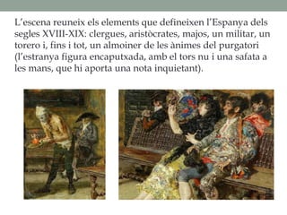 L’escena reuneix els elements que defineixen l’Espanya dels
segles XVIII-XIX: clergues, aristòcrates, majos, un militar, un
torero i, fins i tot, un almoiner de les ànimes del purgatori
(l’estranya figura encaputxada, amb el tors nu i una safata a
les mans, que hi aporta una nota inquietant).
 
