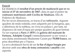 Funció
La vicaria és el resultat d’un procés de maduració que es va
iniciar el 27 de novembre de 1867, data en què el pintor va
contraure matrimoni amb Cecilia de Madrazo, filla de
Federico de Madrazo.
Per les seves dimensions, es tracta d’un tableautin. Aquests
quadres de mida reduïda, eren adquirits per la burgesia, que,
a diferència de la noblesa, no vivia en palaus i, per tant, no
disposava de tant d’espai per penjar quadres de gran format.
Va ser exposat a París el 1870 a la galeria del marxant de
Fortuny, Adolphe Goupil i immediatament va ser venut a
una dama anomenada Madamme Cassin per 70.000 francs, un
preu desorbitat per a l’època.
La seva destinació havia de ser la llar d’algun burgés per
decorar amb una obra de tema costumista i amable com
aquesta.
 