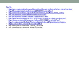 Fonts:
• https://www.museodelprado.es/enciclopedia/enciclopedia-on-line/voz/fortuny-marsal-mariano/
• http://blogs.sapiens.cat/socialsenxarxa/2013/01/11/maria-fortuny/
• http://commons.wikimedia.org/wiki/Category:Paintings_by_Mari%C3%A0_Fortuny
• http://es.slideshare.net/mcarmearanda/fortuny-la-vicaria
• http://es.slideshare.net/ramonpujola/10-la-vicaria-1719042
• http://juancharro.blogspot.com.es/2014/06/fortuny-en-internet-todo-el-mundo-lo.html
• http://stjosep.com/escola2/wp-content/uploads/2011/10/28-LA-VICARIA.pdf
• http://www.cervantesvirtual.com/bib/romanticismo/actas_pdf/romanticismo_6/crespo.
• https://www.youtube.com/watch?v=odXEu3fMucI
• http://www.youtube.com/watch?v=YEX_LDb2GW4
• http://www.youtube.com/watch?v=mkFGgxs4ONg
 
