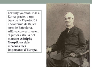 Fortuny va establir-se a
Roma gràcies a una
beca de la Diputació i
l’Acadèmia de Belles
Arts de Barcelona.
Allà va convertir-se en
el pintor estrella del
marxant Adolphe
Goupil, un dels
mecenes més
importants d’Europa.
 