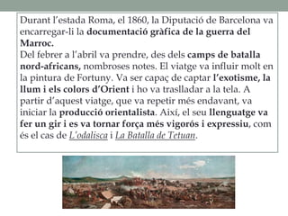 Durant l’estada Roma, el 1860, la Diputació de Barcelona va
encarregar-li la documentació gràfica de la guerra del
Marroc.
Del febrer a l’abril va prendre, des dels camps de batalla
nord-africans, nombroses notes. El viatge va influir molt en
la pintura de Fortuny. Va ser capaç de captar l’exotisme, la
llum i els colors d’Orient i ho va traslladar a la tela. A
partir d’aquest viatge, que va repetir més endavant, va
iniciar la producció orientalista. Així, el seu llenguatge va
fer un gir i es va tornar força més vigorós i expressiu, com
és el cas de L’odalisca i La Batalla de Tetuan.
 