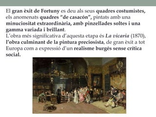 El gran èxit de Fortuny es deu als seus quadres costumistes,
els anomenats quadres “de casacón”, pintats amb una
minuciositat extraordinària, amb pinzellades soltes i una
gamma variada i brillant.
L’obra més significativa d’aquesta etapa és La vicaria (1870),
l’obra culminant de la pintura preciosista, de gran èxit a tot
Europa com a expressió d’un realisme burgés sense crítica
social.
 