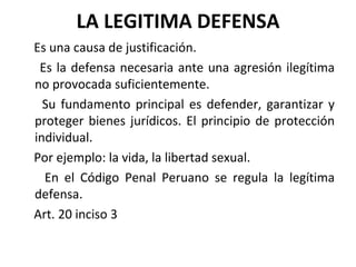 LA LEGITIMA DEFENSA Es una causa de justificación. Es la defensa necesaria ante una agresión ilegítima no provocada suficientemente. Su fundamento principal es defender, garantizar y proteger bienes jurídicos. El principio de protección individual. Por ejemplo: la vida, la libertad sexual. En el Código Penal Peruano se regula la legítima defensa. Art. 20 inciso 3 