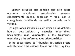 Existen estudios que señalan que este delito ocasiona reacciones emocionales severas, especialmente miedo, depresión y rabia, con el consiguiente cambio de los estilos de vida de la víctima. Las agresiones sexuales suelen dejar en las víctimas huellas devastadoras y secuelas imborrables, haciéndolos más vulnerables a los trastornos mentales y a las enfermedades psicosomáticas. En no pocos casos los Tribunales de Justicia presta más atención a las lesiones físicas que a las psíquicas. 