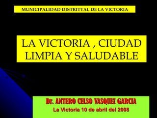 Dr. ANTERO CELSO VASQUEZ GARCIA La Victoria 10 de abril del 2008 LA VICTORIA , CIUDAD LIMPIA Y SALUDABLE MUNICIPALIDAD DISTRITTAL DE LA VICTORIA 