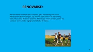 RENOVARSE:
9
Necesitas tomar tiempo para ti mismo, para renovarte y descansar.
Además de hallar un refugio ,hay muchas otras formas de renovarte y
formar tu cuenta de banco personal. El ejercicio puede hacerlo, como ir a
caminar, correr, bailar, o golpear una bolsa de boxeo.
 