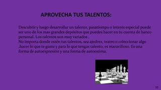 APROVECHA TUS TALENTOS:
10
Descubrir y luego desarrollar un talento, pasatiempo o interés especial puede
ser uno de los mas grandes depósitos que puedes hacer en tu cuenta de banco
personal. Los talentos son muy variados .
No importa donde estén tus talentos, sea ajedrez, teatro o coleccionar algo
,hacer lo que te guste y para lo que tengas talento, es maravilloso. Es una
forma de autoexpresión y una forma de autoestima.
 