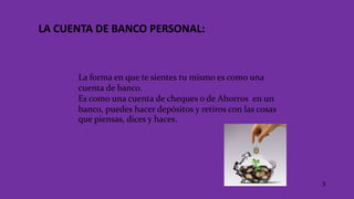LA CUENTA DE BANCO PERSONAL:
La forma en que te sientes tu mismo es como una
cuenta de banco.
Es como una cuenta de cheques o de Ahorros en un
banco, puedes hacer depósitos y retiros con las cosas
que piensas, dices y haces.
3
 