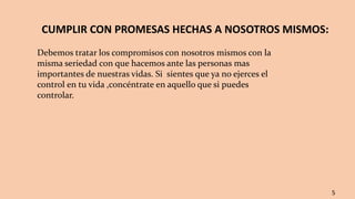 CUMPLIR CON PROMESAS HECHAS A NOSOTROS MISMOS:
Debemos tratar los compromisos con nosotros mismos con la
misma seriedad con que hacemos ante las personas mas
importantes de nuestras vidas. Si sientes que ya no ejerces el
control en tu vida ,concéntrate en aquello que si puedes
controlar.
5
 