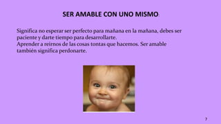 SER AMABLE CON UNO MISMO:
Significa no esperar ser perfecto para mañana en la mañana, debes ser
paciente y darte tiempo para desarrollarte.
Aprender a reirnos de las cosas tontas que hacemos. Ser amable
también significa perdonarte.
7
 