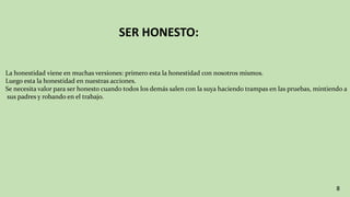 SER HONESTO:
8
La honestidad viene en muchas versiones: primero esta la honestidad con nosotros mismos.
Luego esta la honestidad en nuestras acciones.
Se necesita valor para ser honesto cuando todos los demás salen con la suya haciendo trampas en las pruebas, mintiendo a
sus padres y robando en el trabajo.
 