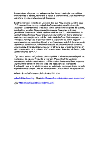 las vestiduras y les caen con todo en nombre de una ideología, una política,
denunciando el fracaso, la desidia, el fiasco, el tremendo oso. Más adelante va
a tratarse en Llueve el enfoque de la catarsis.

En otros mensajes recibidos en Llueve se dice que ―hay mucha Cumbre, poco
TLC —que está encima— y nada de la Crisis económica o el turismo y los
cruceros.‖ Evidentemente, todos estos temas también hacen parte del Evento,
sus objetivos y metas. Mayores precisiones van a hacerse en entregas
posteriores. Al respecto, últimas declaraciones del Zar TLC: Factores como la
falta de infraestructura hacen prever que va a sentirse en forma distinta en
cada una de las regiones, donde las ciudades de la Costa Caribe empiezan con
ventaja. Lo que yo veo es que nos vamos a sorprender de tantos negocios
nuevos que se van a realizar. Es más urgente que nunca definir los procesos de
reparación, construcción y de dobles calzadas en los corredores de comercio
exterior. Hay áreas donde tenemos mayor atraso y que se espera ponerlas al
día como el tema de la aduana –tal como lo señala Analdex-, de Invima y de
fortalecimiento del ICA.‖

 Ojo con la historia del paletero, que tal parece vuelve a repetirse después de
varios años de espera. Pregunta al margen: Y aquello de las ventajas
comparativas de los puertos como política nacional para establecer empresas
exportadoras cómo va. O acaso todo esto hace parte de la creciente
frivolización que se ha ido tomando a las sociedades contemporáneas, como lo
expone el nobel Vargas Llosa en reciente libro: La civilización del espectáculo.

Alberto Arzayús Cartagena de Indias Abril 25 2012

alberto2@costa.net.co - blog http://lluevesobremojadodotcom.wordpress.com/

blog http://mardelevalatino.wordpress.com/
 