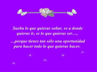 Sueña lo que quieras soñar, ve a donde quieras ir, se lo que quieras ser…,  … porque tienes tan sólo una oportunidad para hacer todo lo que quieras hacer.  