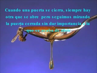 Cuando una puerta se cierra, siempre hay  otra que se abre  pero seguimos mirando  la puerta cerrada sin dar importancia a la  que se acaba de abrir 