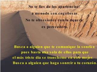 No te fíes de las apariencias:  a menudo son engañosas . No te obsesiones con la riqueza:  es perecedera.  Busca a alguien que te comunique la sonrisa  pues basta una sola de ellas para que el más triste día se transforme en otro mejor.  Busca a alguien que haga sonreir a tu corazón. 