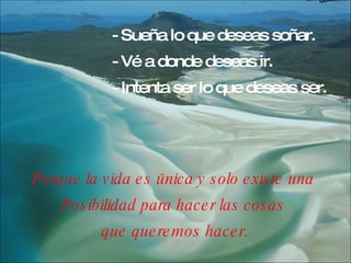 - Sueña lo que deseas soñar. - Vé a donde deseas ir. - Intenta ser lo que deseas ser.   Porque la vida es única y solo existe una  Posibilidad para hacer las cosas  que queremos hacer. 