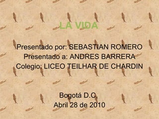 LA VIDA Presentado por: SEBASTIAN ROMERO Presentado a: ANDRES BARRERA Colegio: LICEO TEILHAR DE CHARDIN Bogotá D.C,  Abril 28 de 2010 