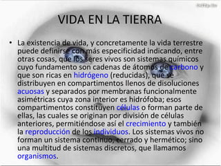 VIDA EN LA TIERRA La existencia de vida, y concretamente la vida terrestre puede definirse con más especificidad indicando, entre otras cosas, que los seres vivos son sistemas químicos cuyo fundamento son cadenas de átomos de  carbono  y que son ricas en  hidrógeno  (reducidas), que se distribuyen en compartimentos llenos de disoluciones  acuosas  y separados por membranas funcionalmente asimétricas cuya zona interior es hidrófoba; esos compartimentos constituyen  células  o forman parte de ellas, las cuales se originan por división de células anteriores, permitiéndose así el  crecimiento  y también la  reproducción  de los  individuos . Los sistemas vivos no forman un sistema continuo, cerrado y hermético; sino una multitud de sistemas discretos, que llamamos  organismos . 