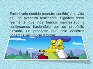 Encontrarle sentido (nuestro sentido) a la vida
es una aventura fascinante. Significa creer
realmente que nos hemos manifestado y
continuamos haciéndolo por un propósito
elevado, un propósito que solo nosotros
podemos vislumbrar y lograr.