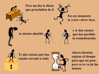 Pero un día te dicen que prescinden de ti En ese momento te crees volver loco, te sientes abatido y te das cuenta que has perdido la comunicación. Te das cuenta que has estado cerrado a todo Ahora intentas sujetar el tiempo para que no pase, pero se te va de las manos. 