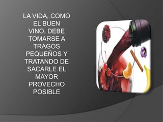 LA VIDA, COMO
   EL BUEN
  VINO, DEBE
  TOMARSE A
   TRAGOS
 PEQUEÑOS Y
TRATANDO DE
 SACARLE EL
    MAYOR
  PROVECHO
   POSIBLE
 