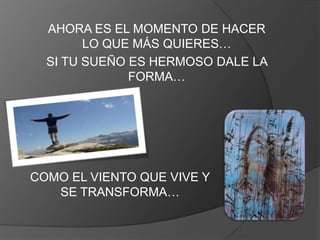 AHORA ES EL MOMENTO DE HACER
        LO QUE MÁS QUIERES…
  SI TU SUEÑO ES HERMOSO DALE LA
              FORMA…




COMO EL VIENTO QUE VIVE Y
   SE TRANSFORMA…
 
