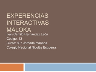 EXPERENCIAS
INTERACTIVAS
MALOKA
Iván Camilo Hernández León
Código: 13
Curso: 807 Jornada mañana
Colegio Nacional Nicolás Esguerra
 