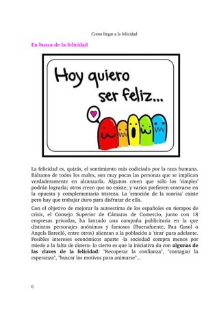 Como llegar a la felicidad

En busca de la felicidad




La felicidad es, quizás, el sentimiento más codiciado por la raza humana. 
Bálsamo de todos los males, son muy pocas las personas que se implican 
verdaderamente   en   alcanzarla.   Algunos   creen   que   sólo   los   'simples' 
podrán lograrla; otros creen que no existe; y varios prefieren centrarse en 
la  opuesta y  complementaria tristeza. La 'emoción de la sonrisa' existe 
pero hay que trabajar duro para disfrutar de ella.
Con el objetivo de mejorar la autoestima de los españoles en tiempos de 
crisis,   el   Consejo   Superior   de   Cámaras   de   Comercio,   junto   con   18 
empresas   privadas,   ha   lanzado   una   campaña   publicitaria   en   la   que 
distintos   personajes   anónimos   y   famosos   (Buenafuente,   Pau   Gasol   o 
Angels Barceló, entre otros) alientan a la población a 'tirar' para adelante. 
Posibles   intereses   económicos   aparte   ­la   sociedad   compra   menos   por 
miedo a la falta de dinero­ lo cierto es que la iniciativa da con algunas de 
las   claves   de   la   felicidad:   "Recuperar   la   confianza",   "contagiar   la 
esperanza", "buscar los motivos para animarse"...




6
 