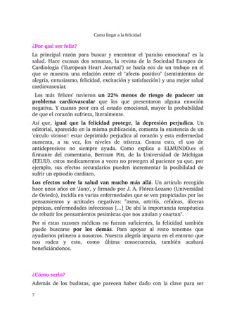Como llegar a la felicidad

¿Por qué ser feliz?
La principal razón para buscar y encontrar el 'paraíso emocional' es la 
salud. Hace escasas dos semanas, la revista de la Sociedad Europea de 
Cardiología ('European Heart Journal') se hacía eco de un trabajo en el 
que se muestra una relación entre el "afecto positivo" (sentimientos de 
alegría, entusiasmo, felicidad, excitación y satisfacción) y una mejor salud 
cardiovascular.
  Los   más   'felices'   tuvieron  un   22%   menos   de   riesgo   de   padecer   un 
problema   cardiovascular  que   los   que   presentaron   alguna   emoción 
negativa. Y cuanto peor era el estado emocional, mayor la probabilidad 
de que el corazón sufriera, literalmente.
Así   que,  igual   que   la   felicidad   protege,   la   depresión   perjudica.   Un 
editorial, aparecido en la misma publicación, comenta la existencia de un 
'circulo vicioso': estar deprimido perjudica al corazón y esta enfermedad 
aumenta,   a   su   vez,   los   niveles   de   tristeza.   Contra   esto,   el   uso   de 
antidepresivos   no   siempre   ayuda.   Como   explica   a   ELMUNDO.es   el 
firmante   del   comentario,   Bertram   Pitt,   de   la   Universidad   de   Michigan 
(EEUU), estos medicamentos a veces no protegen al paciente ya que, por 
ejemplo,   sus   efectos   secundarios   pueden  incrementar   la   posibilidad   de 
sufrir un episodio cardiaco.
Los efectos sobre la salud van mucho más allá. Un artículo recogido 
hace unos años en 'Jano', y firmado por J. A. Flórez­Lozano (Universidad 
de Oviedo), incidía en varias enfermedades que se ven propiciadas por los 
pensamientos   y   actitudes   negativas:   "asma,   artritis,   cefaleas,   úlceras 
pépticas, enfermedades infecciosas [...] De ahí la importancia terapéutica 
de rebatir los pensamientos pesimistas que nos anulan y coartan".
Por si estas razones médicas no fueran suficientes, la felicidad también 
puede   buscarse  por   los   demás.   Para   apoyar   al   resto   tenemos   que 
ayudarnos primero a nosotros. Nuestra alegría impacta en el entorno que 
nos   rodea   y   esto,   como   última   consecuencia,   también   acabará 
beneficiándonos.



¿Cómo serlo? 
Además de los budistas, que parecen haber dado con la clave para ser 

7
 