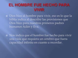    Dios hizo al hombre para vivir, eso es lo que la
    biblia indica al describir las provisiones que
    Dios hizo para nuestros primeros padres
    humanos Adán y Eva.

   Nos indica que el hombre fue hecho para vivir
    una vida que requiera un cerebro que fuera
    capacidad infinita en cuanto a recordar.
 