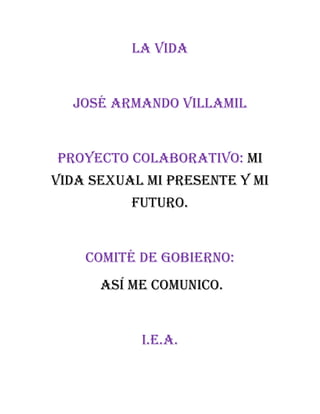 La vida
José armando Villamil
Proyecto colaborativo: mi
vida sexual mi presente y mi
futuro.
Comité de gobierno:
Así me comunico.
I.E.A.
 