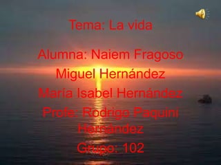 Tema: La vida
Alumna: Naiem Fragoso
Miguel Hernández
María Isabel Hernández
Profe: Rodrigo Paquini
Hernández
Grupo: 102

 