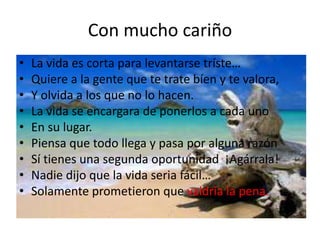 Con mucho cariño
•
•
•
•
•
•
•
•
•

La vida es corta para levantarse tríste…
Quiere a la gente que te trate bíen y te valora,
Y olvida a los que no lo hacen.
La vida se encargara de ponerlos a cada uno
En su lugar.
Piensa que todo llega y pasa por alguna razón
Sí tienes una segunda oportunidad ¡Agárrala!
Nadie dijo que la vida seria fácil…
Solamente prometieron que valdría la pena.

 