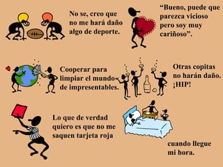 No se, creo que no me hará daño algo de deporte. “ Bueno, puede que parezca vicioso pero soy muy cariñoso”. Cooperar para limpiar el mundo de impresentables. Otras copitas no harán daño. ¡HIP! Lo que de verdad quiero es que no me saquen tarjeta roja cuando llegue mi hora. 