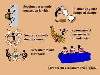 Seguimos escalando puestos en la vida intentando ganar tiempo al tiempo. Somos la estrella donde vamos y poseemos el cuerno de la abundancia. Necesitamos aún más horas para ser un verdadero triunfador. 