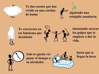 Te das cuenta que has vivido en una cortina de humo siguiendo una estúpida zanahoria. Te conviertes en un fantasma que deambula intentando sortear los golpes que te empieza a dar la vida. Solo te queda ver pasar el tiempo a tu alrededor hasta que te llegue la hora 