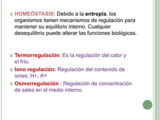    HOMEÓSTASIS: Debido a la entropía, los
    organismos tienen mecanismos de regulación para
    mantener su equilibrio interno. Cualquier
    desequilibrio puede alterar las funciones biológicas.



 Termorregulación: Es la regulación del calor y
  el frío.
 Iono regulación: Regulación del contenido de
  iones: H+, K+
 Osmorregulación : Regulación de concentración
  de sales en el medio interno.
 