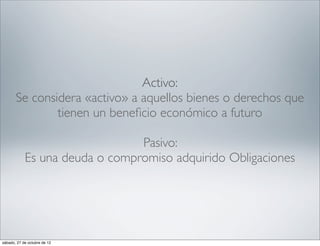 Activo:
       Se considera «activo» a aquellos bienes o derechos que
               tienen un beneﬁcio económico a futuro

                                Pasivo:
            Es una deuda o compromiso adquirido Obligaciones




sábado, 27 de octubre de 12
 