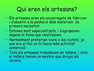 Qui eren els artesans?
• Els artesans eren els encarregats de fabricar
  i d’abastir a la població dels materials de
  primera necesitat.
• Estaven molt especialitzats, i s’agrupaven
  segons la feina que realitzaven.
• Normalment preferien viure a les ciutats, ja
  que era el lloc on hi havia més activitat
  comercial.
• Tots els artesans treballaven en tallers, i tots
  el tallers tenien un mestre que dirigia als
  obrers.
 