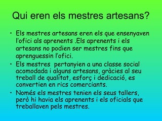 Qui eren els mestres artesans?
• Els mestres artesans eren els que ensenyaven
  l’ofici als aprenents .Els aprenents i els
  artesans no podien ser mestres fins que
  aprenguessin l’ofici.
• Els mestres pertanyien a una classe social
  acomodada i alguns artesans, gràcies al seu
  treball de qualitat, esforç i dedicació, es
  convertien en rics comerciants.
• Només els mestres tenien els seus tallers,
  però hi havia els aprenents i els oficials que
  treballaven pels mestres.
 