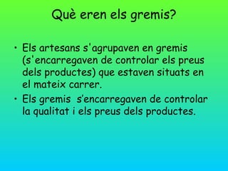 Què eren els gremis?

• Els artesans s'agrupaven en gremis
  (s'encarregaven de controlar els preus
  dels productes) que estaven situats en
  el mateix carrer.
• Els gremis s’encarregaven de controlar
  la qualitat i els preus dels productes.
 