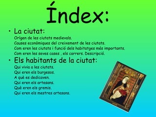 Índex:
• La ciutat:
 Orígen de les ciutats medievals.
 Causes econòmiques del creixement de les ciutats.
 Com eren les ciutats i funció dels habitatges més importants.
 Com eren les seves cases , els carrers. Descripció.

• Els habitants de la ciutat:
 Qui vivia a les ciutats.
 Qui eren els burgesos.
 A què es dedicaven.
 Qui eren els artesans.
 Què eren els gremis.
 Qui eren els mestres artesans.
 