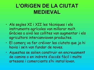 L'ORíGEN DE LA CIUTAT
            MEDIEVAL

• Als segles XI i XII les tècniques i els
  instruments agrícoles van millorar molt.
  Gràcies a això les collites van augmentar i els
  agricultors intercanviaven productes.
• El comerç va fer créixer les ciutats que ja hi
  havia i se’n van fundar de noves.
• Aquestes se solien construir en encreuament
  de camins o en indrets d’accés fàcil i molts
  artesans i comerciants s’hi instal·laven.
 