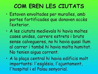 COM EREN LES CIUTATS
• Estaven envoltades per muralles, amb
  portes fortificades que donaven accès
  l’exterior.
• A les ciutats medievals hi havia moltes
  cases unides, carrers estrets i bruts
  sense calvegueres, no hi havia quasi llum
  al carrer i també hi havia molta humitat.
  No tenien aigua corrent.
• A la plaça central hi havia edificis molt
  importants: l'església, l'ajuntament,
  l'hospital i el Palau senyorial.
 
