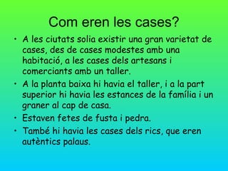 Com eren les cases?
• A les ciutats solia existir una gran varietat de
  cases, des de cases modestes amb una
  habitació, a les cases dels artesans i
  comerciants amb un taller.
• A la planta baixa hi havia el taller, i a la part
  superior hi havia les estances de la família i un
  graner al cap de casa.
• Estaven fetes de fusta i pedra.
• També hi havia les cases dels rics, que eren
  autèntics palaus.
 