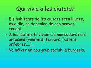 Qui vivia a les ciutats?
• Els habitants de les ciutats eren lliures,
  és a dir, no depenien de cap senyor
  feudal.
• A les ciutats hi vivien els mercaders i els
  artesans (vinaters, ferrers, fusters,
  orfebres,...).
• Va néixer un nou grup social: la burgesia.
 