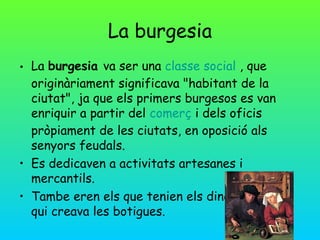 La burgesia
• La burgesia va ser una classe social , que
  originàriament significava "habitant de la
  ciutat", ja que els primers burgesos es van
  enriquir a partir del comerç i dels oficis
  pròpiament de les ciutats, en oposició als
  senyors feudals.
• Es dedicaven a activitats artesanes i
  mercantils.
• Tambe eren els que tenien els diners i també
  qui creava les botigues.
 