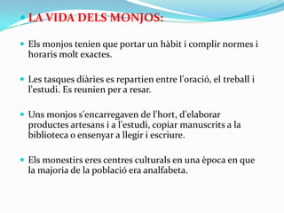  LA VIDA DELS MONJOS:

 Els monjos tenien que portar un hàbit i complir normes i
  horaris molt exactes.

 Les tasques diàries es repartien entre l'oració, el treball i
  l'estudi. Es reunien per a resar.

 Uns monjos s'encarregaven de l'hort, d'elaborar
  productes artesans i a l'estudi, copiar manuscrits a la
  biblioteca o ensenyar a llegir i escriure.

 Els monestirs eres centres culturals en una època en que
  la majoria de la població era analfabeta.
 