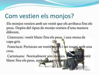 Com vestien els monjos?
Els monjos vestien amb un vestit que els arribava fins els
peus. Depèn del tipus de monjo vestien d'una manera
diferent.
 Cistercenc: vestit blanc fins els peus, i una mena de
capa gris.
 Franciscà: Portavan un vestit marró i un rosari amb una
creu.
 Cartoixans: Normalment són monjes. Porten un vestit
blanc fins els peus, amb una caputxa.
 